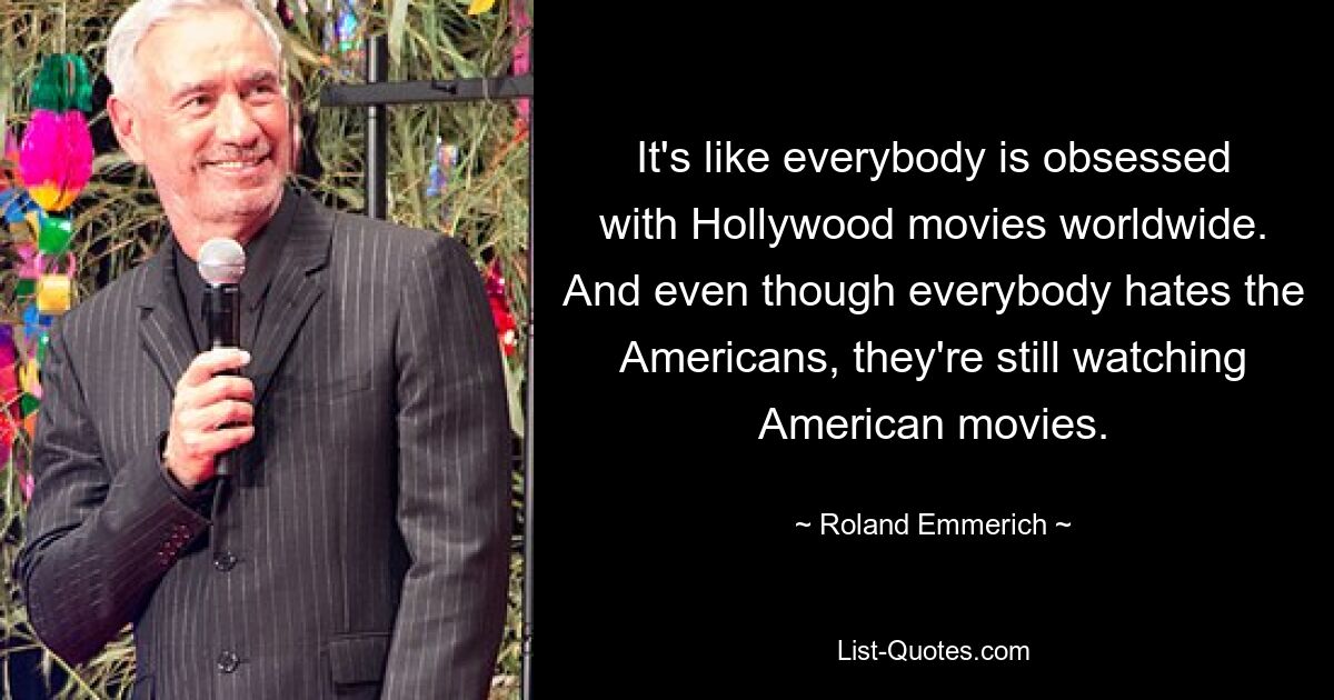 It's like everybody is obsessed with Hollywood movies worldwide. And even though everybody hates the Americans, they're still watching American movies. — © Roland Emmerich