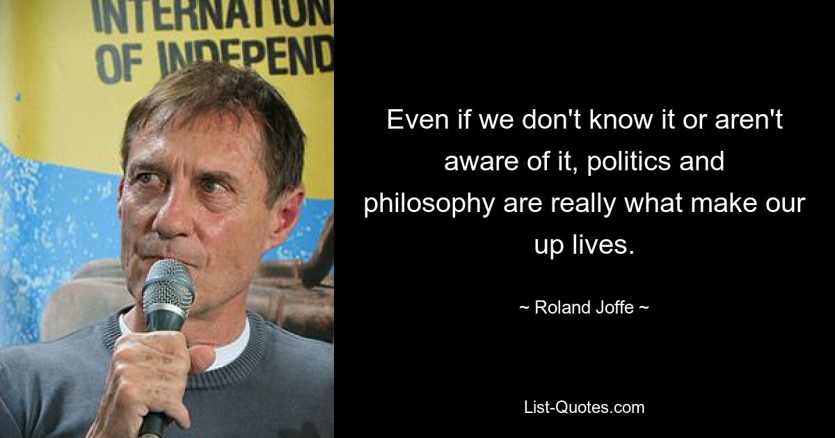 Even if we don't know it or aren't aware of it, politics and philosophy are really what make our up lives. — © Roland Joffe