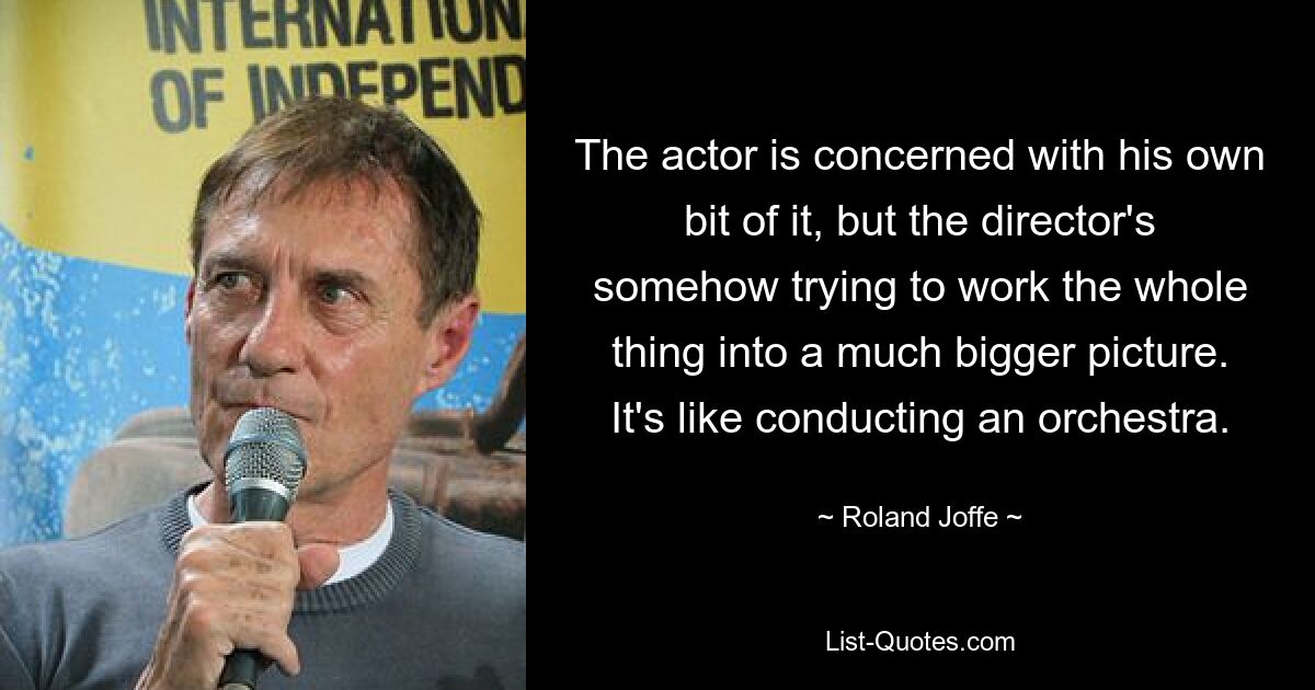 The actor is concerned with his own bit of it, but the director's somehow trying to work the whole thing into a much bigger picture. It's like conducting an orchestra. — © Roland Joffe