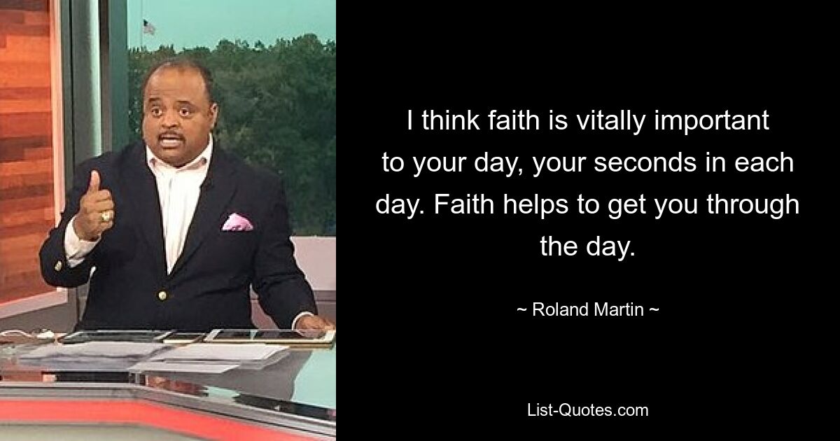 I think faith is vitally important to your day, your seconds in each day. Faith helps to get you through the day. — © Roland Martin