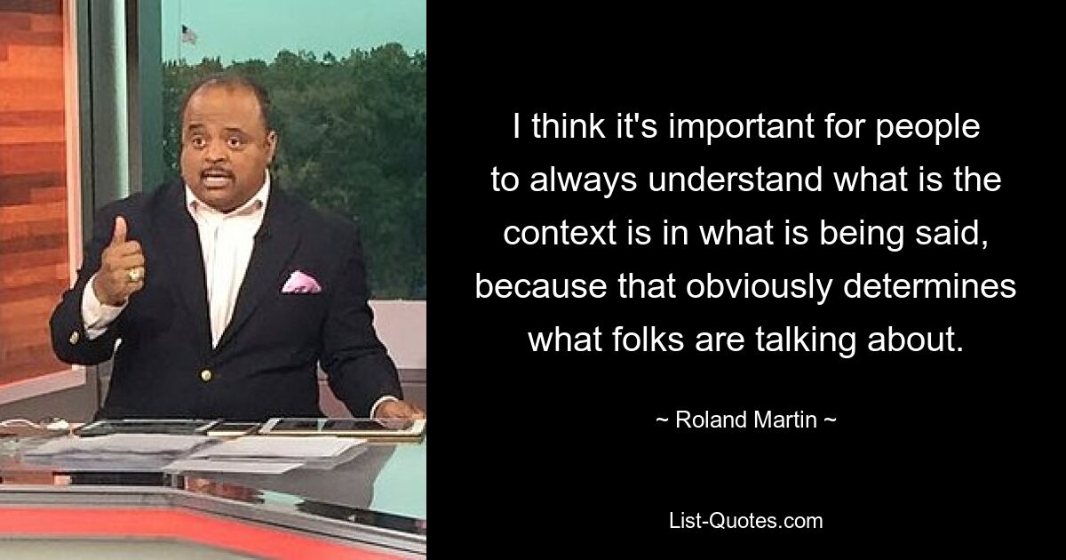 I think it's important for people to always understand what is the context is in what is being said, because that obviously determines what folks are talking about. — © Roland Martin