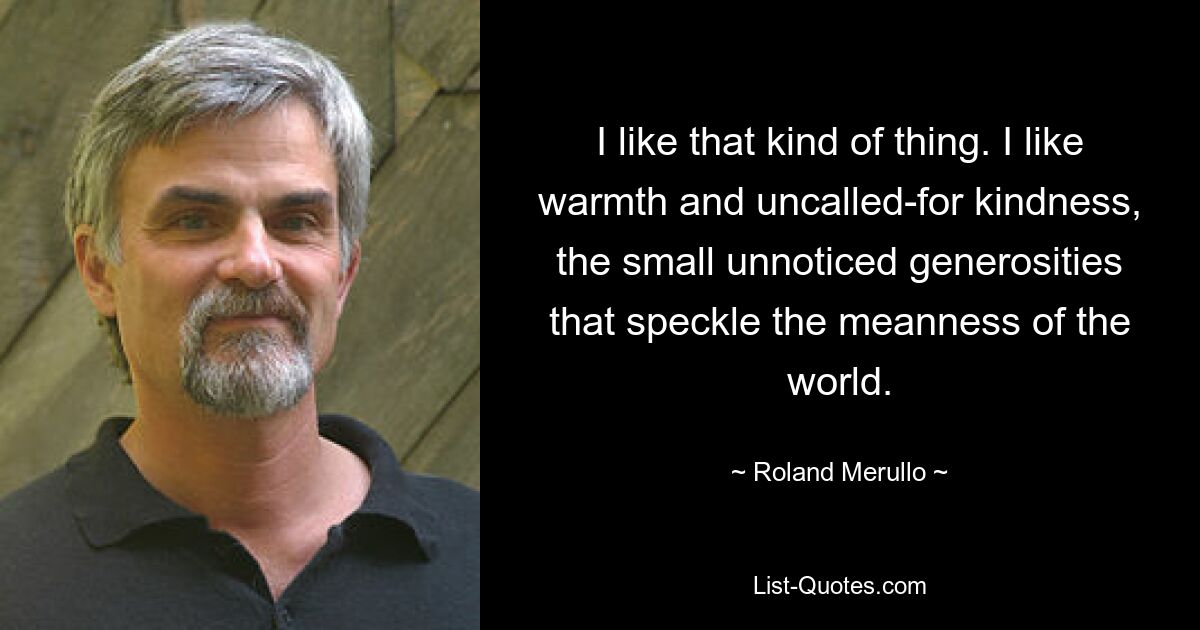 I like that kind of thing. I like warmth and uncalled-for kindness, the small unnoticed generosities that speckle the meanness of the world. — © Roland Merullo