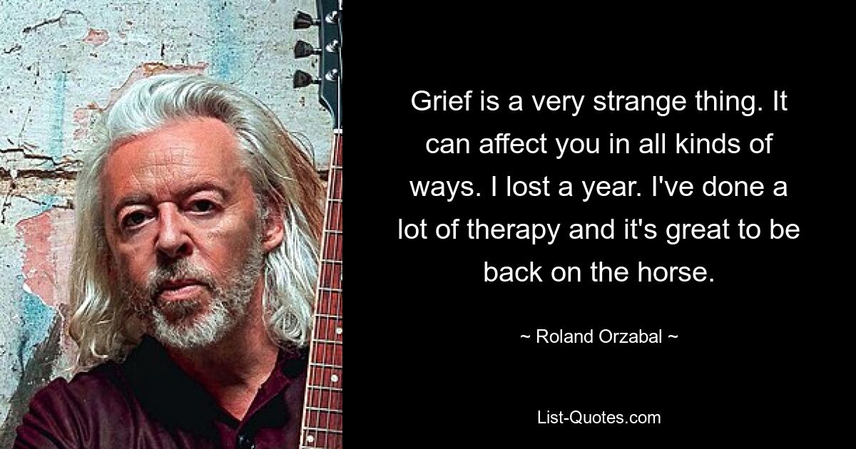 Grief is a very strange thing. It can affect you in all kinds of ways. I lost a year. I've done a lot of therapy and it's great to be back on the horse. — © Roland Orzabal