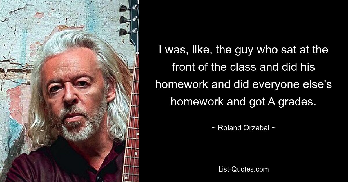 I was, like, the guy who sat at the front of the class and did his homework and did everyone else's homework and got A grades. — © Roland Orzabal