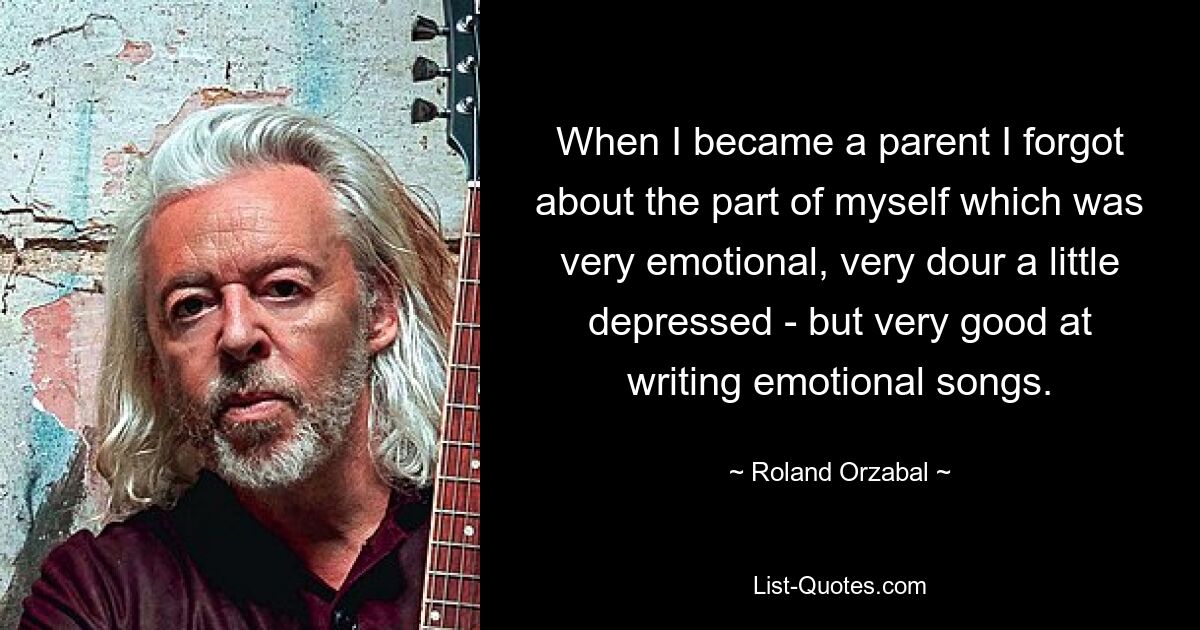 When I became a parent I forgot about the part of myself which was very emotional, very dour a little depressed - but very good at writing emotional songs. — © Roland Orzabal