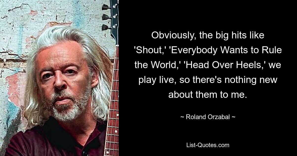 Obviously, the big hits like 'Shout,' 'Everybody Wants to Rule the World,' 'Head Over Heels,' we play live, so there's nothing new about them to me. — © Roland Orzabal