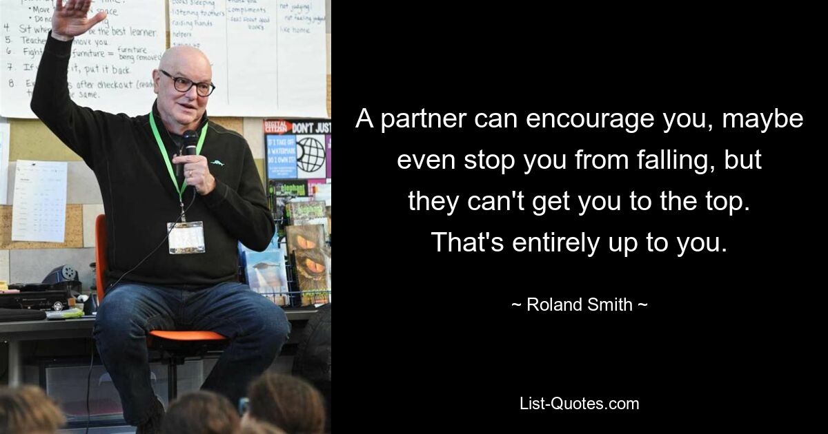 A partner can encourage you, maybe even stop you from falling, but they can't get you to the top. That's entirely up to you. — © Roland Smith