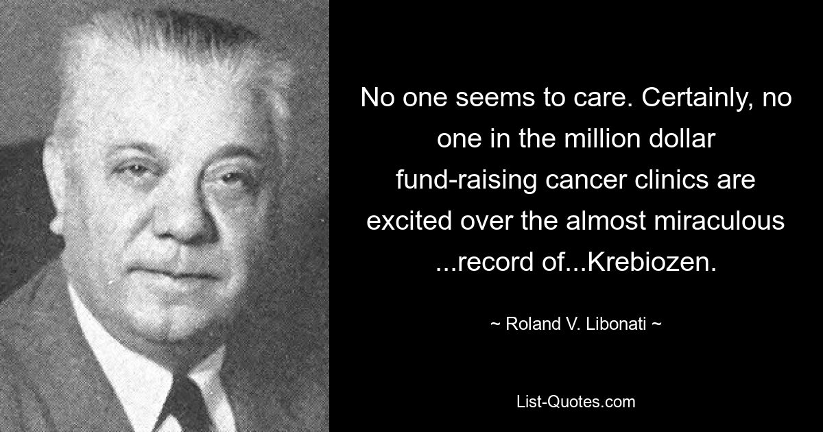 No one seems to care. Certainly, no one in the million dollar fund-raising cancer clinics are excited over the almost miraculous ...record of...Krebiozen. — © Roland V. Libonati