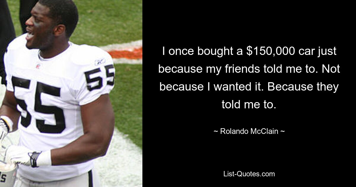 I once bought a $150,000 car just because my friends told me to. Not because I wanted it. Because they told me to. — © Rolando McClain