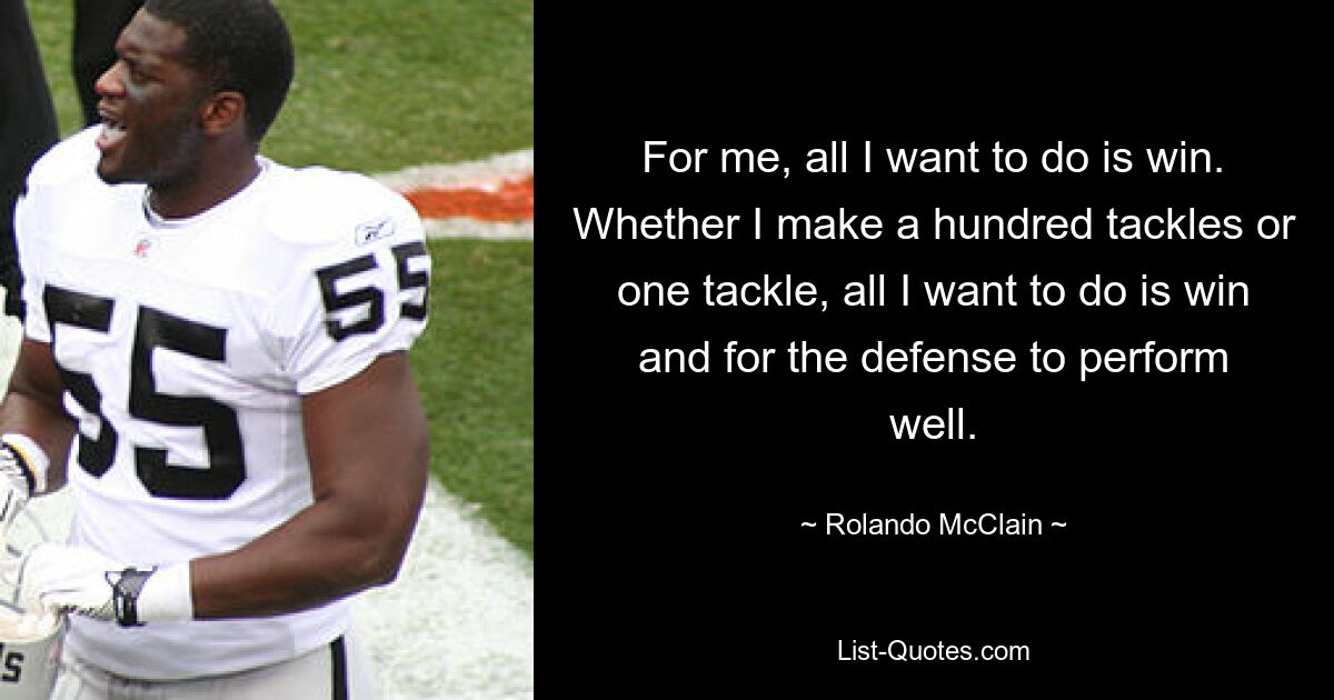 For me, all I want to do is win. Whether I make a hundred tackles or one tackle, all I want to do is win and for the defense to perform well. — © Rolando McClain