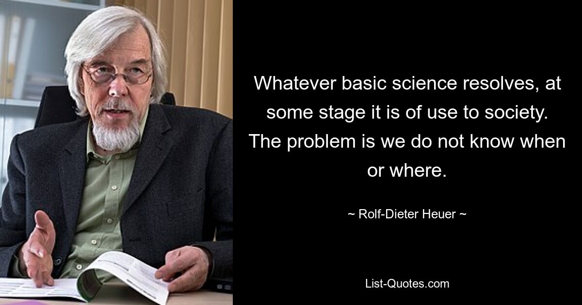 Whatever basic science resolves, at some stage it is of use to society. The problem is we do not know when or where. — © Rolf-Dieter Heuer