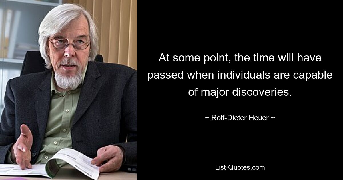 At some point, the time will have passed when individuals are capable of major discoveries. — © Rolf-Dieter Heuer