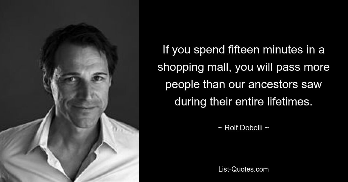 If you spend fifteen minutes in a shopping mall, you will pass more people than our ancestors saw during their entire lifetimes. — © Rolf Dobelli