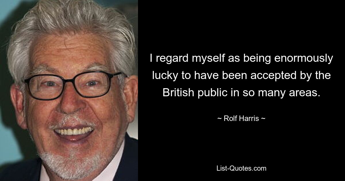 I regard myself as being enormously lucky to have been accepted by the British public in so many areas. — © Rolf Harris