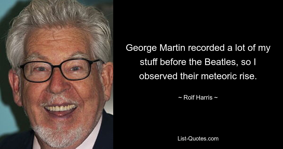 George Martin recorded a lot of my stuff before the Beatles, so I observed their meteoric rise. — © Rolf Harris