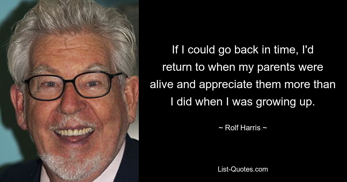 If I could go back in time, I'd return to when my parents were alive and appreciate them more than I did when I was growing up. — © Rolf Harris