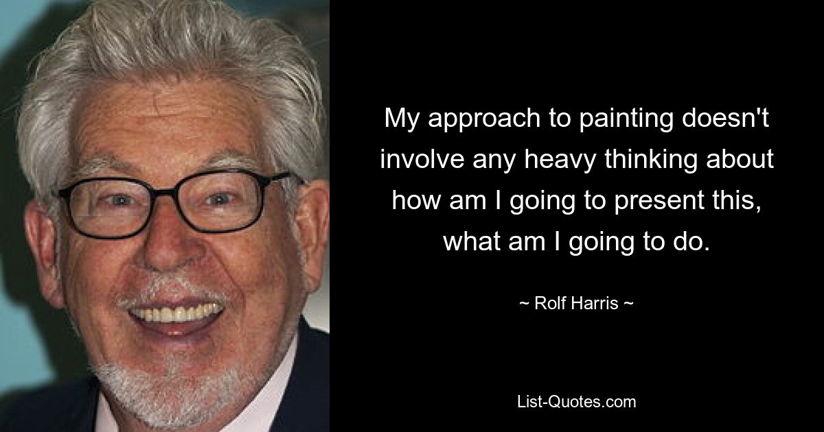 My approach to painting doesn't involve any heavy thinking about how am I going to present this, what am I going to do. — © Rolf Harris