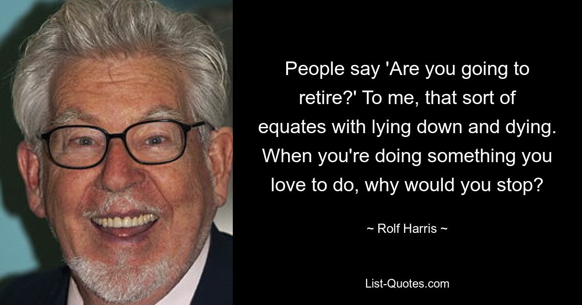 People say 'Are you going to retire?' To me, that sort of equates with lying down and dying. When you're doing something you love to do, why would you stop? — © Rolf Harris