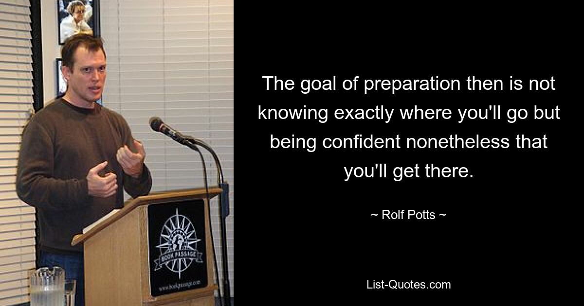 The goal of preparation then is not knowing exactly where you'll go but being confident nonetheless that you'll get there. — © Rolf Potts