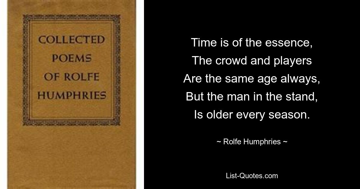 Time is of the essence,
The crowd and players
Are the same age always,
But the man in the stand,
Is older every season. — © Rolfe Humphries