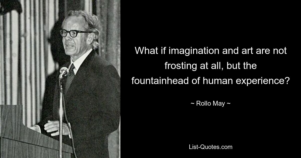 What if imagination and art are not frosting at all, but the fountainhead of human experience? — © Rollo May