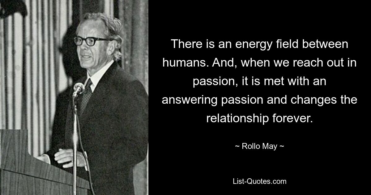 There is an energy field between humans. And, when we reach out in passion, it is met with an answering passion and changes the relationship forever. — © Rollo May