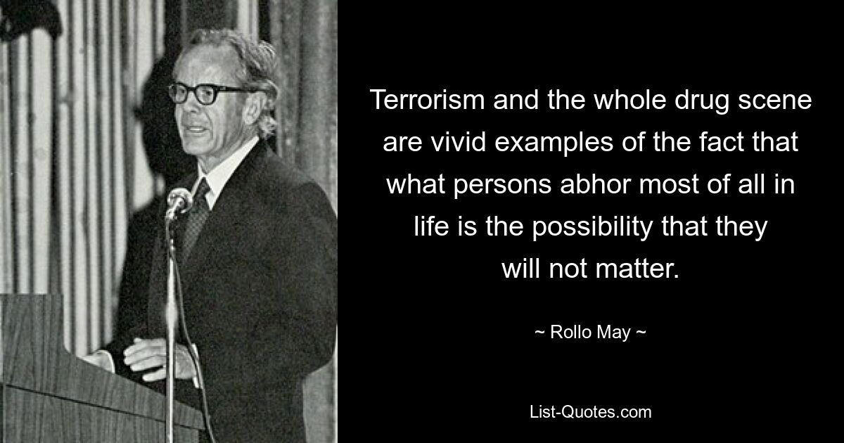 Terrorism and the whole drug scene are vivid examples of the fact that what persons abhor most of all in life is the possibility that they will not matter. — © Rollo May