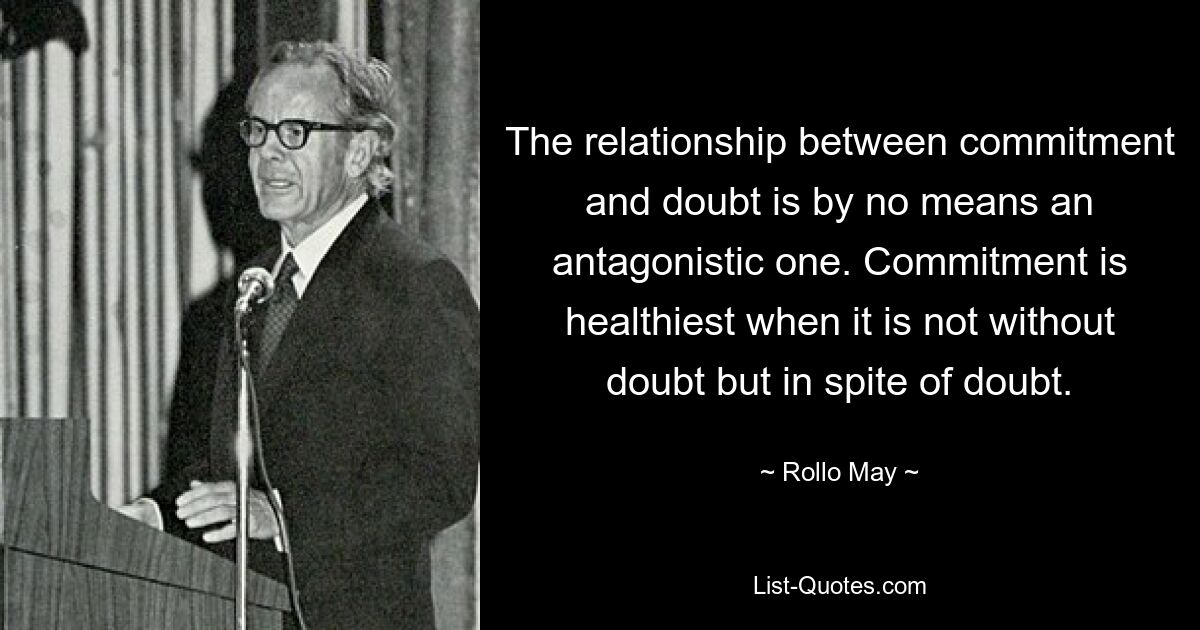 The relationship between commitment and doubt is by no means an antagonistic one. Commitment is healthiest when it is not without doubt but in spite of doubt. — © Rollo May