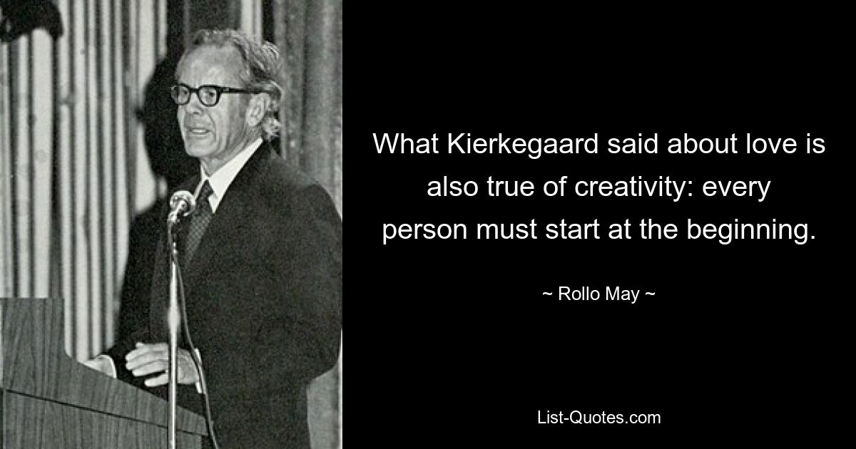 What Kierkegaard said about love is also true of creativity: every person must start at the beginning. — © Rollo May