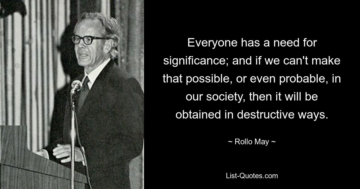 Everyone has a need for significance; and if we can't make that possible, or even probable, in our society, then it will be obtained in destructive ways. — © Rollo May