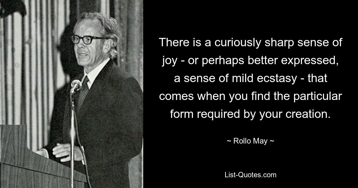 There is a curiously sharp sense of joy - or perhaps better expressed, a sense of mild ecstasy - that comes when you find the particular form required by your creation. — © Rollo May