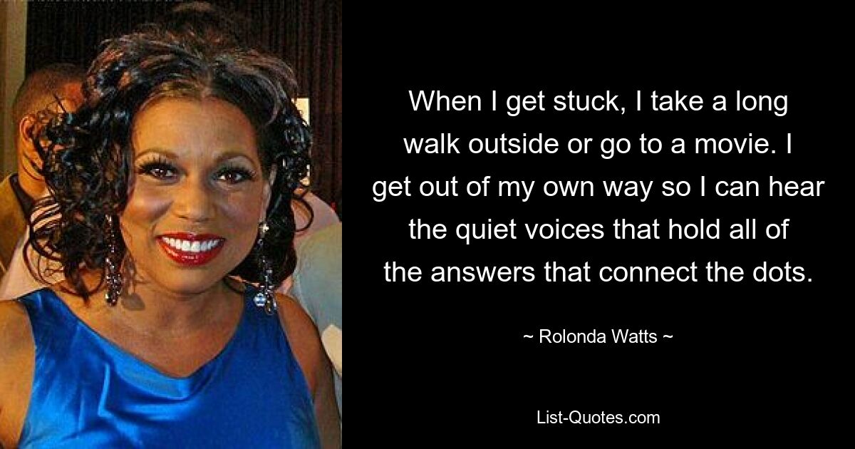 When I get stuck, I take a long walk outside or go to a movie. I get out of my own way so I can hear the quiet voices that hold all of the answers that connect the dots. — © Rolonda Watts