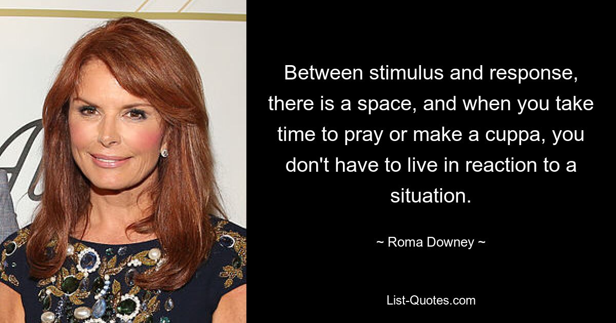 Between stimulus and response, there is a space, and when you take time to pray or make a cuppa, you don't have to live in reaction to a situation. — © Roma Downey