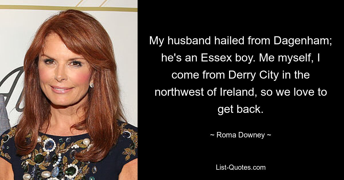 My husband hailed from Dagenham; he's an Essex boy. Me myself, I come from Derry City in the northwest of Ireland, so we love to get back. — © Roma Downey