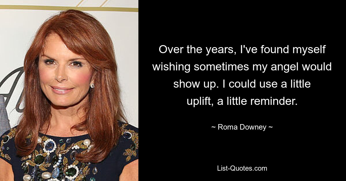 Over the years, I've found myself wishing sometimes my angel would show up. I could use a little uplift, a little reminder. — © Roma Downey