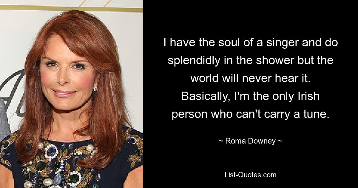 I have the soul of a singer and do splendidly in the shower but the world will never hear it. Basically, I'm the only Irish person who can't carry a tune. — © Roma Downey