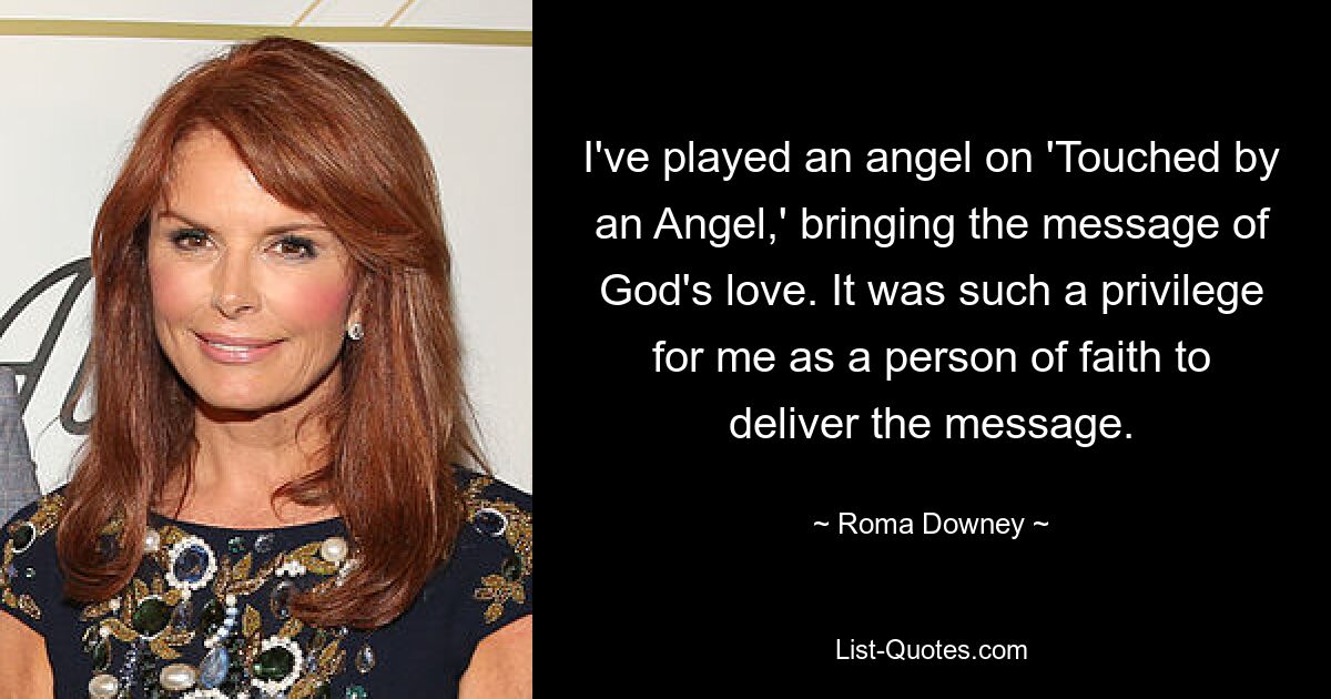 I've played an angel on 'Touched by an Angel,' bringing the message of God's love. It was such a privilege for me as a person of faith to deliver the message. — © Roma Downey