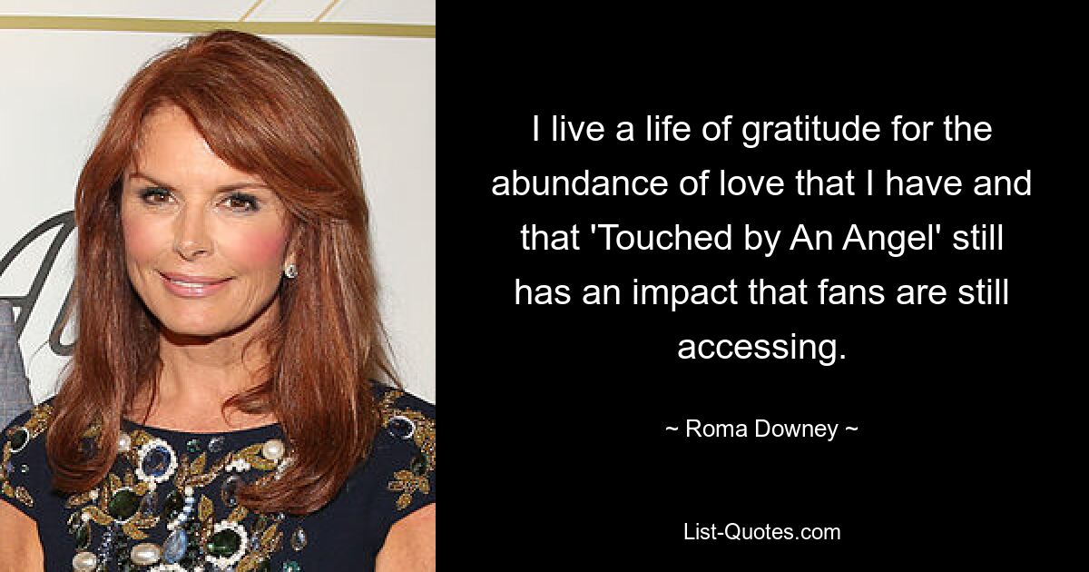 I live a life of gratitude for the abundance of love that I have and that 'Touched by An Angel' still has an impact that fans are still accessing. — © Roma Downey