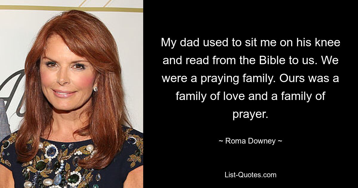 My dad used to sit me on his knee and read from the Bible to us. We were a praying family. Ours was a family of love and a family of prayer. — © Roma Downey