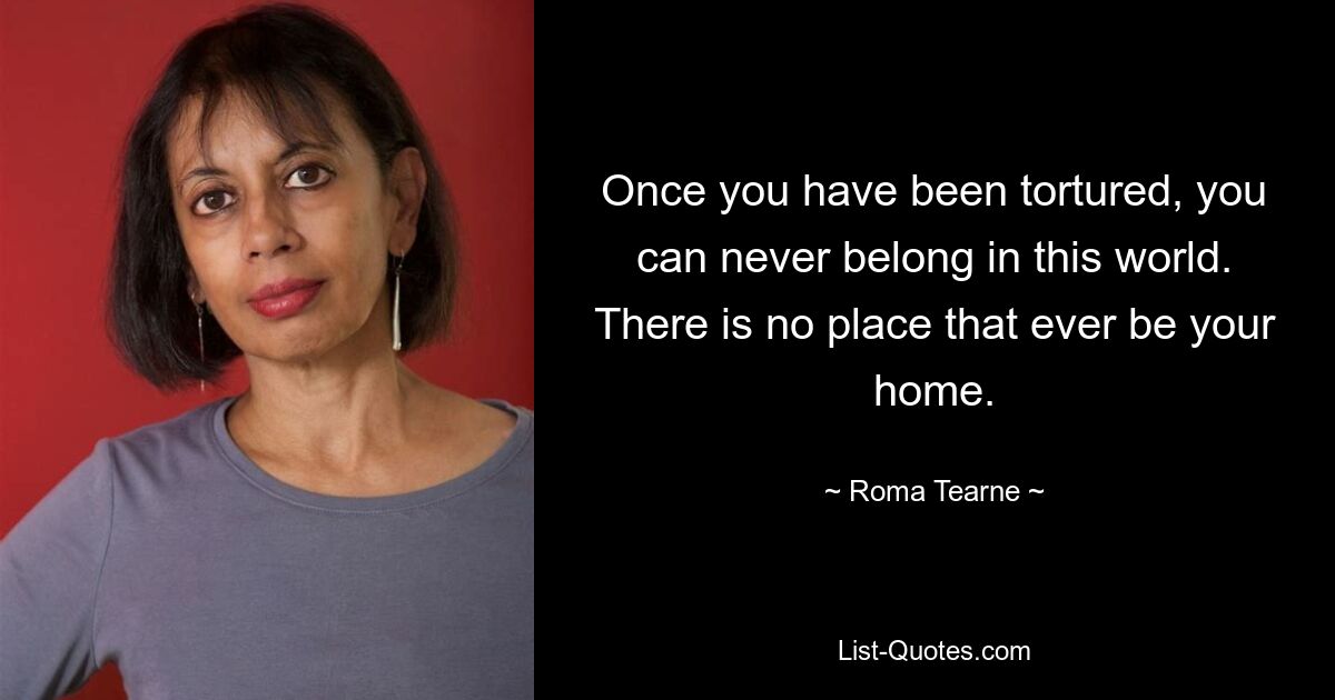 Once you have been tortured, you can never belong in this world. There is no place that ever be your home. — © Roma Tearne