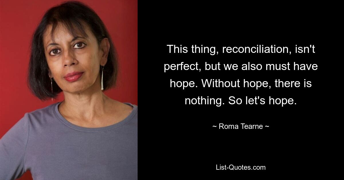 This thing, reconciliation, isn't perfect, but we also must have hope. Without hope, there is nothing. So let's hope. — © Roma Tearne