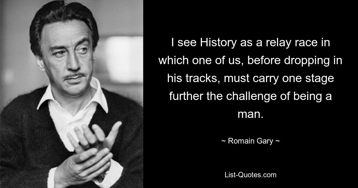 I see History as a relay race in which one of us, before dropping in his tracks, must carry one stage further the challenge of being a man. — © Romain Gary