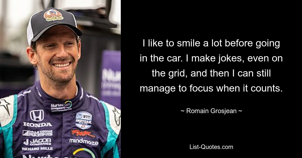 I like to smile a lot before going in the car. I make jokes, even on the grid, and then I can still manage to focus when it counts. — © Romain Grosjean