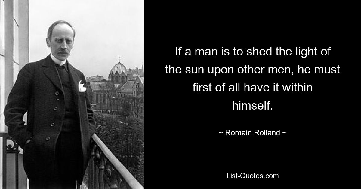 If a man is to shed the light of the sun upon other men, he must first of all have it within himself. — © Romain Rolland