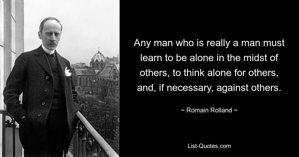 Any man who is really a man must learn to be alone in the midst of others, to think alone for others, and, if necessary, against others. — © Romain Rolland