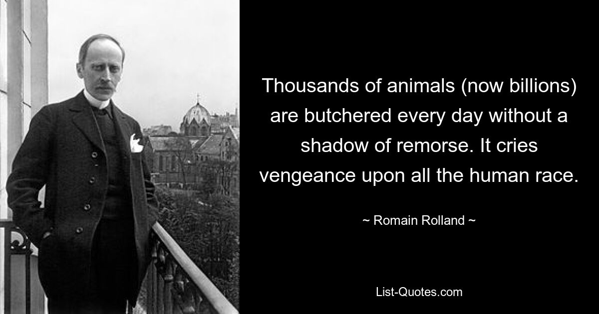 Thousands of animals (now billions) are butchered every day without a shadow of remorse. It cries vengeance upon all the human race. — © Romain Rolland