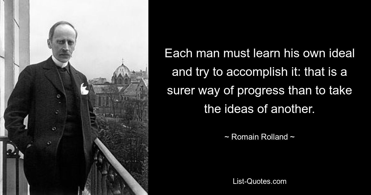 Each man must learn his own ideal and try to accomplish it: that is a surer way of progress than to take the ideas of another. — © Romain Rolland