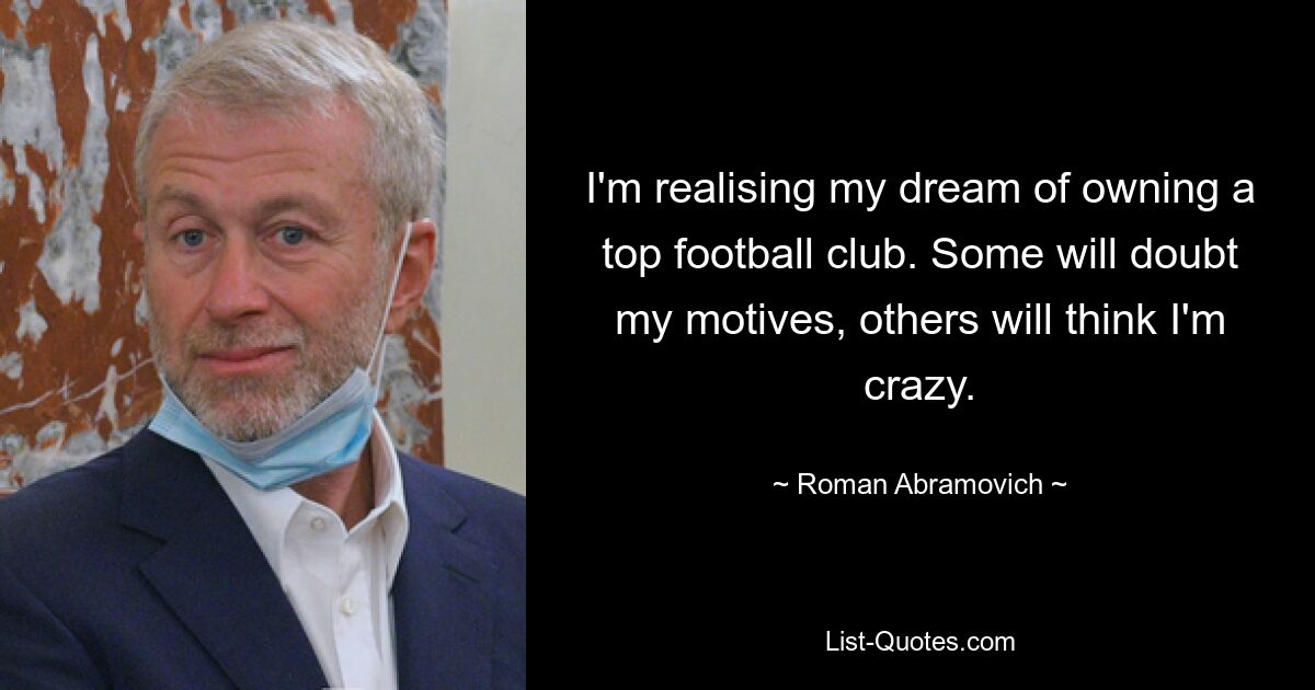 I'm realising my dream of owning a top football club. Some will doubt my motives, others will think I'm crazy. — © Roman Abramovich