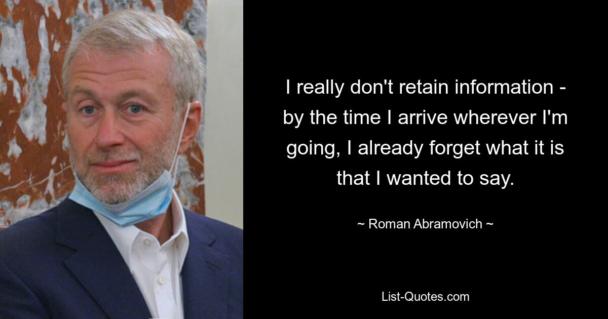 I really don't retain information - by the time I arrive wherever I'm going, I already forget what it is that I wanted to say. — © Roman Abramovich