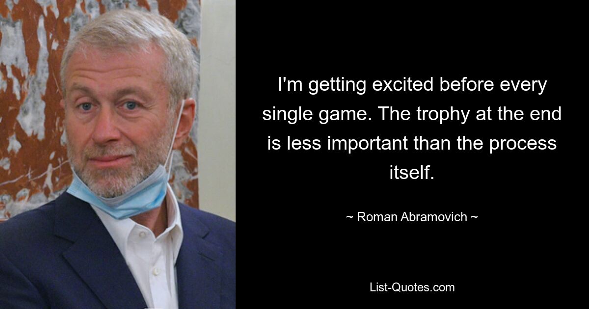 I'm getting excited before every single game. The trophy at the end is less important than the process itself. — © Roman Abramovich